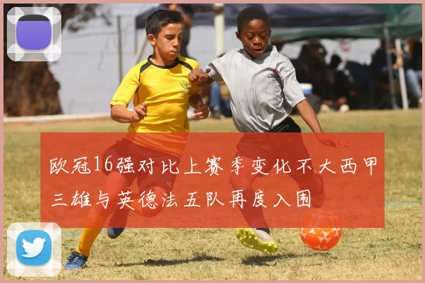 欧冠16强对比上赛季变化不大西甲三雄与英德法五队再度入围